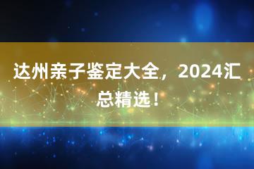 达州亲子鉴定大全，2024汇总精选！